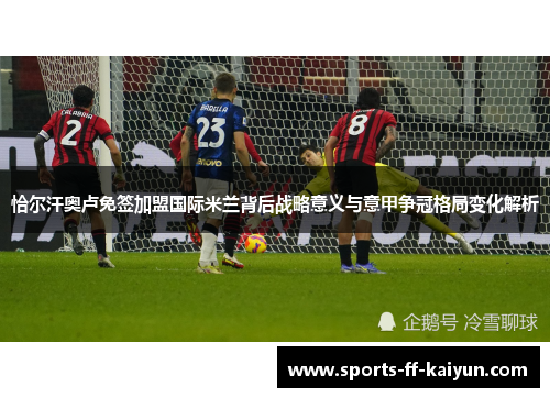 恰尔汗奥卢免签加盟国际米兰背后战略意义与意甲争冠格局变化解析